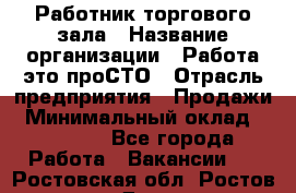 Работник торгового зала › Название организации ­ Работа-это проСТО › Отрасль предприятия ­ Продажи › Минимальный оклад ­ 14 500 - Все города Работа » Вакансии   . Ростовская обл.,Ростов-на-Дону г.